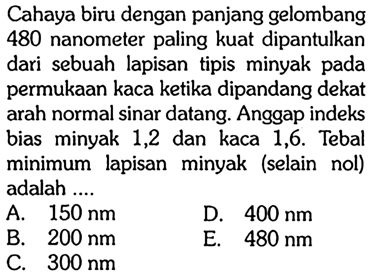 Cahaya biru dengan panjang gelombang 480 nanometer paling kuat dipantulkan dari sebuah lapisan tipis minyak pada permukaan kaca ketika dipandang dekat arah normal sinar datang. Anggap indeks bias minyak 1,2 dan kaca 1,6. Tebal minimum lapisan minyak (selain nol) adalah ....