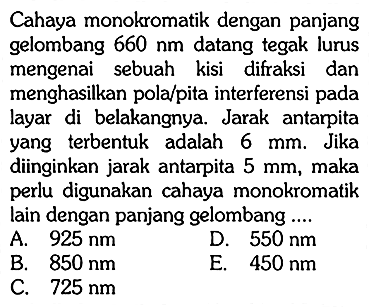 Cahaya monokromatik dengan panjang gelombang 660 nm datang tegak lurus mengenai sebuah kisi difraksi dan menghasilkan pola/pita interferensi pada layar di belakangnya. Jarak antarpita yang terbentuk adalah 6 mm. Jika diinginkan jarak antarpita 5 mm, maka perlu digunakan cahaya monokromatik lain dengan panjang gelombang ....