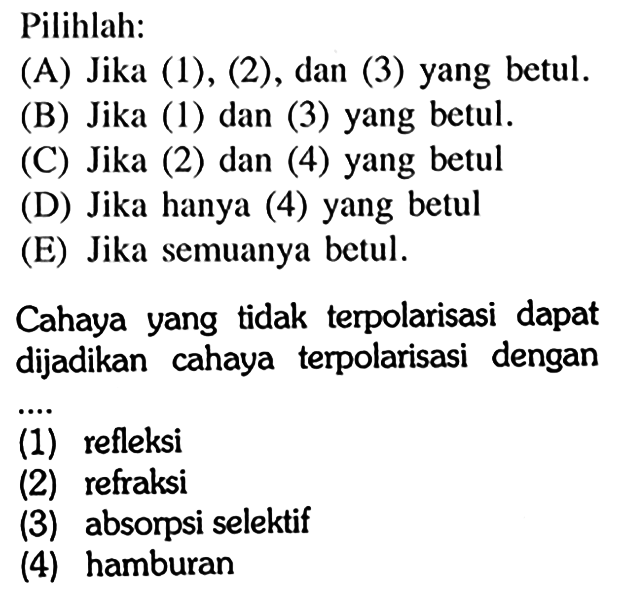 Pilihlah: (A) Jika (1),(2), dan (3) yang betul. (B) Jika (1) dan (3) yang betul. (C) Jika (2) dan (4) yang betul (D) Jika hanya (4) yang betul (E) Jika semuanya betul. Cahaya yang tidak terpolarisasi dapat dijadikan cahaya terpolarisasi dengan (1) refleksi (2) refraksi (3) absorpsi selektif (4) hamburan 