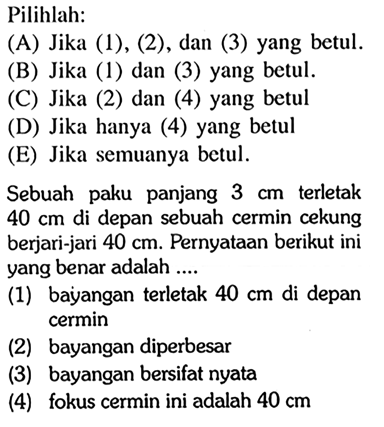 Pilihlah:Sebuah paku panjang  3 cm  terletak  40 cm  di depan sebuah cermin cekung berjari-jari  40 cm . Pernyataan berikut ini yang benar adalah ....(1) bayangan terletak  40 cm  di depan cermin(2) bayangan diperbesar(3) bayangan bersifat nyata(4) fokus cermin ini adalah  40 cm 