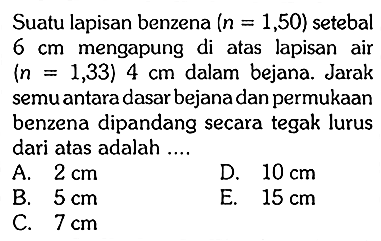 Suatu lapisan benzena  (n=1,50) setebal 6 cm mengapung di atas lapisan air (n=1,33) 4 cm dalam bejana. Jarak semu antara dasar bejana dan permukaan benzena dipandang secara tegak lurus dari atas adalah ....  