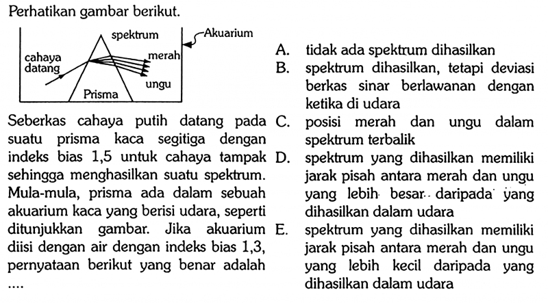 Perhatikan gambar berikut.cahaya datang spektrum merah Akuarium ungu PrismaSeberkas cahaya putih datang pada suatu prisma kaca segitiga dengan indeks bias 1,5 untuk cahaya tampak sehingga menghasilkan suatu spektrum. Mula-mula, prisma ada dalam sebuah akuarium kaca yang berisi udara, seperti ditunjukkan gambar. Jika akuarium diisi dengan air dengan indeks bias 1,3, pernyataan berikut yang benar adalah...A. tidak ada spektrum dihasilkanB. spektrum dihasilkan, tetapi deviasi berkas sinar berlawanan dengan ketika di udara C. posisi merah dan ungu dalam spektrum terbalik D. spektrum yang dihasilkan memiliki jarak pisah antara merah dan ungu yang lebih besar daripada yang dihasilkan dalam udara E. spektrum yang dihasilkan memiliki jarak pisah antara merah dan ungu yang lebih kecil daripada yang dihasilkan dalam udara