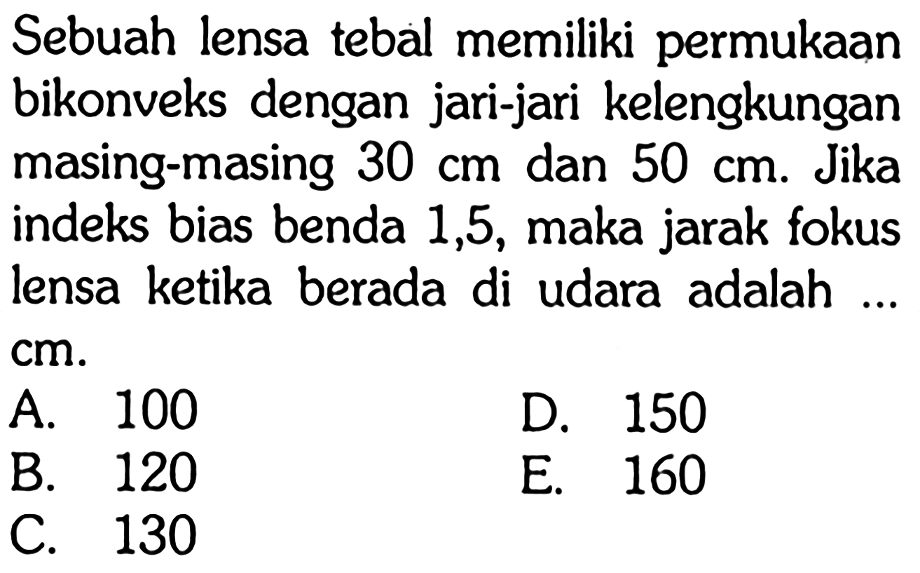 Sebuah lensa tebal memiliki permukaan bikonveks dengan jari-jari kelengkungan masing-masing 30 cm dan 50 cm. Jika indeks bias benda 1,5, maka jarak fokus lensa ketika berada di udara adalah ... cm.