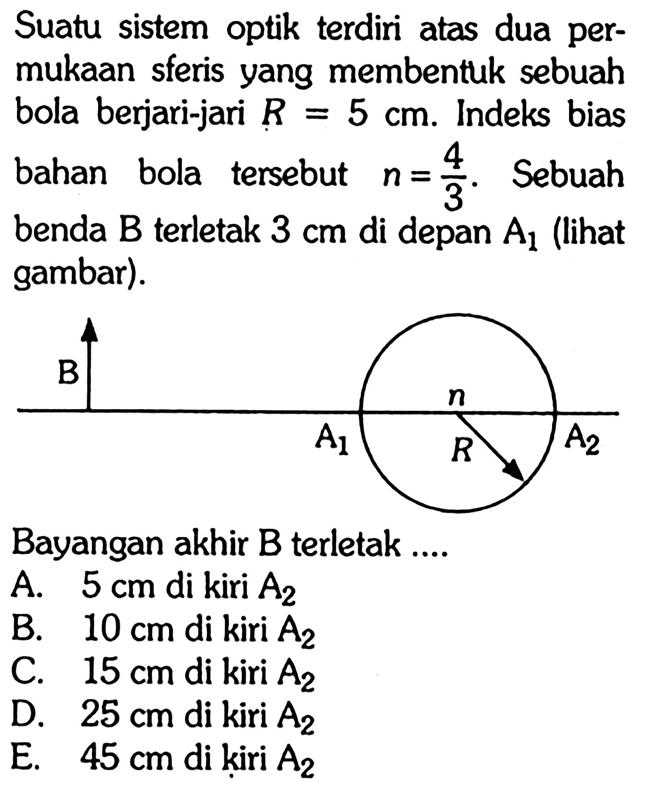 Suatu sistem optik terdiri atas dua permukaan sferis yang membentuk sebuah bola berjari-jari  R=5 cm. Indeks bias bahan bola tersebut  n=4/3.  Sebuah benda  B  terletak  3 cm  di depan  A1  (lihat gambar).Bayangan akhir B terletak ....