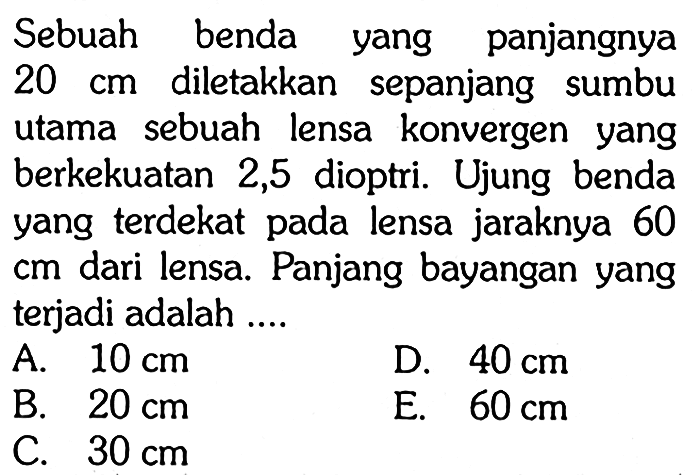 Sebuah benda yang panjangnya 20 cm diletakkan sepanjang sumbu utama sebuah lensa konvergen yang berkekuatan 2,5 dioptri. Ujung benda yang terdekat pada lensa jaraknya 60 cm dari lensa. Panjang bayangan yang terjadi adalah ....