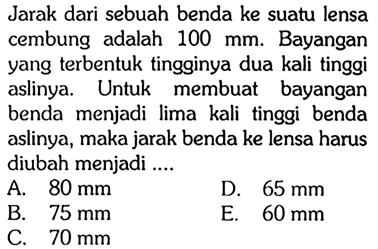 Jarak dari sebuah benda ke suatu lensa cembung adalah 100 mm. Bayangan yang terbentuk tingginya dua kali tinggi aslinya. Untuk membuat bayangan benda menjadi lima kali tinggi benda aslinya, maka jarak benda ke lensa harus diubah menjadi ....