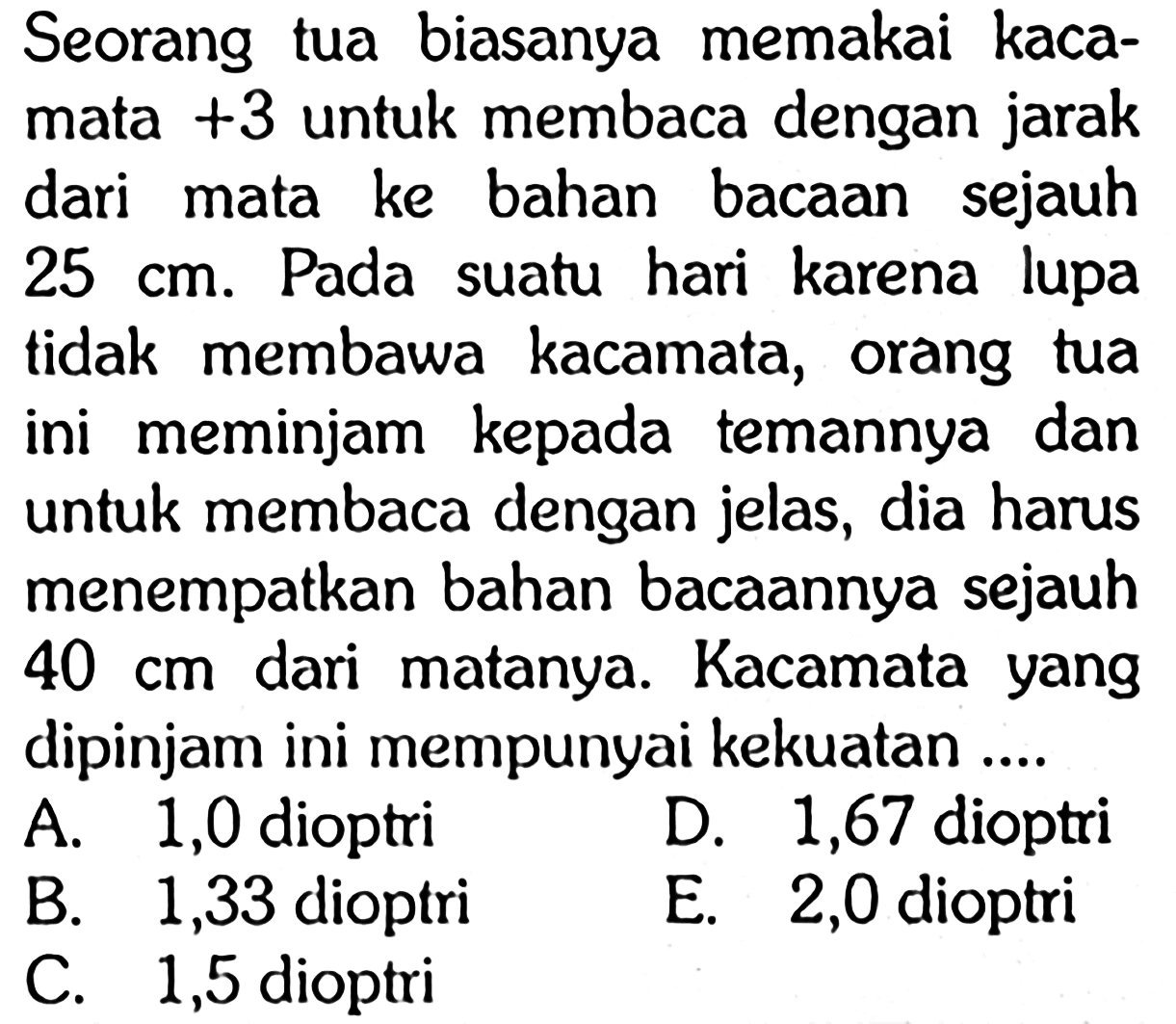 Seorang tua biasanya memakai kacamata +3 untuk membaca dengan jarak dari mata ke bahan bacaan sejauh 25 cm. Pada suatu hari karena lupa tidak membawa kacamata, orang tua ini meminjam kepada temannya dan untuk membaca dengan jelas, dia harus menempatkan bahan bacaannya sejauh 40 cm dari matanya. Kacamata yang dipinjam ini mempunyai kekuatan....