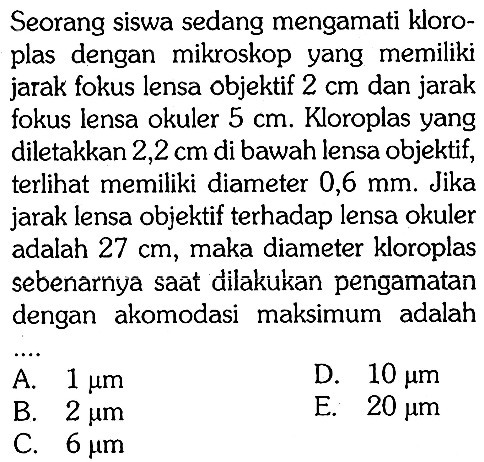 Seorang siswa sedang mengamati kloroplas dengan mikroskop yang memiliki jarak fokus lensa objektif  2 cm  dan jarak fokus lensa okuler 5 cm. Kloroplas yang diletakkan  2,2 cm  di bawah lensa objektif, terlihat memiliki diameter  0,6 mm. Jika jarak lensa objektif terhadap lensa okuler adalah 27 cm, maka diameter kloroplas sebenarnya saat dilakukan pengamatan dengan akomodasi maksimum adalah 