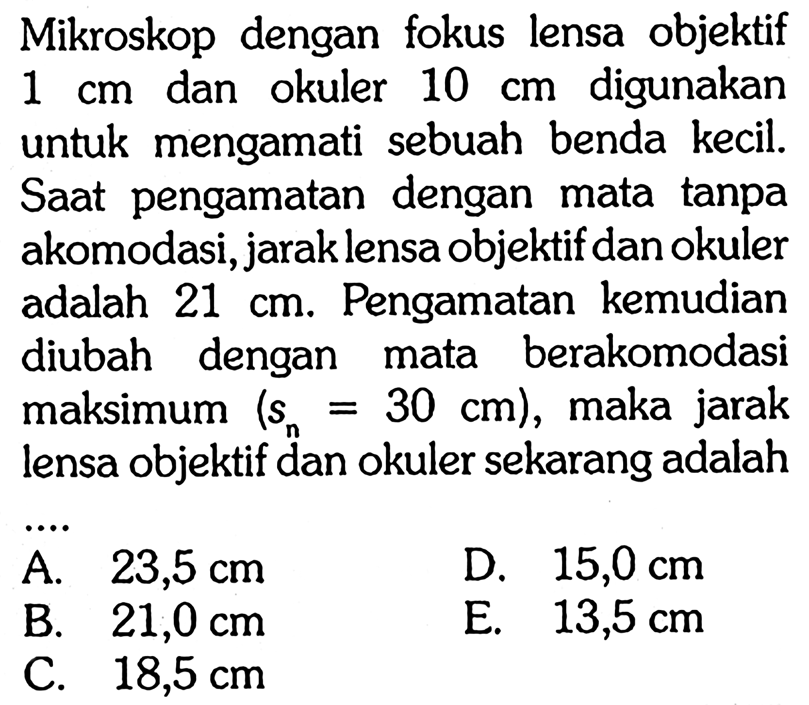 Mikroskop dengan fokus lensa objektif 1 cm dan okuler 10 cm digunakan untuk mengamati sebuah benda kecil. Saat pengamatan dengan mata tanpa akomodasi, jarak lensa objektif dan okuler adalah 21 cm. Pengamatan kemudian diubah dengan mata berakomodasi maksimum (Sn = 30 cm), maka jarak lensa objektif dan okuler sekarang adalah .... 