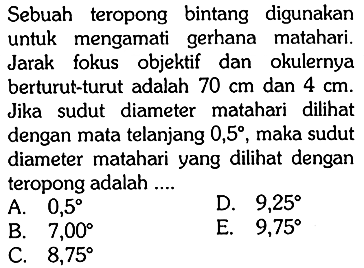 Sebuah teropong bintang digunakan untuk mengamati gerhana matahari. Jarak fokus objektif dan okulernya berturut-turut adalah 70 cm dan 4 cm. Jika sudut diameter matahari dilihat dengan mata telanjang 0,5, maka sudut diameter matahari yang dilihat dengan teropong adalah ....
