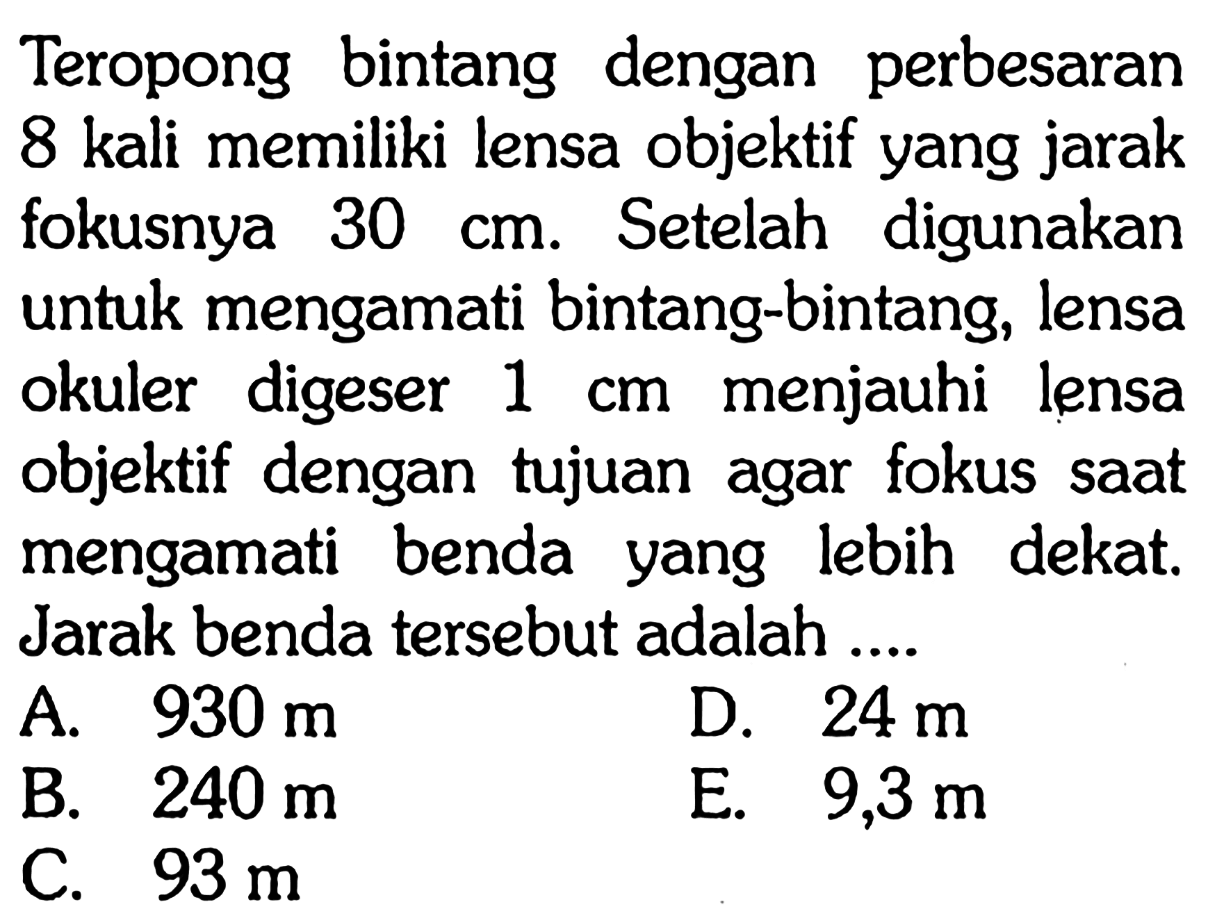 Teropong bintang dengan perbesaran 8 kali memiliki lensa objektif yang jarak fokusnya  30 cm . Setelah digunakan untuk mengamati bintang-bintang, lensa okuler digeser  1 cm  menjauhi lensa objektif dengan tujuan agar fokus saat mengamati benda yang lebih dekat. Jarak benda tersebut adalah ....