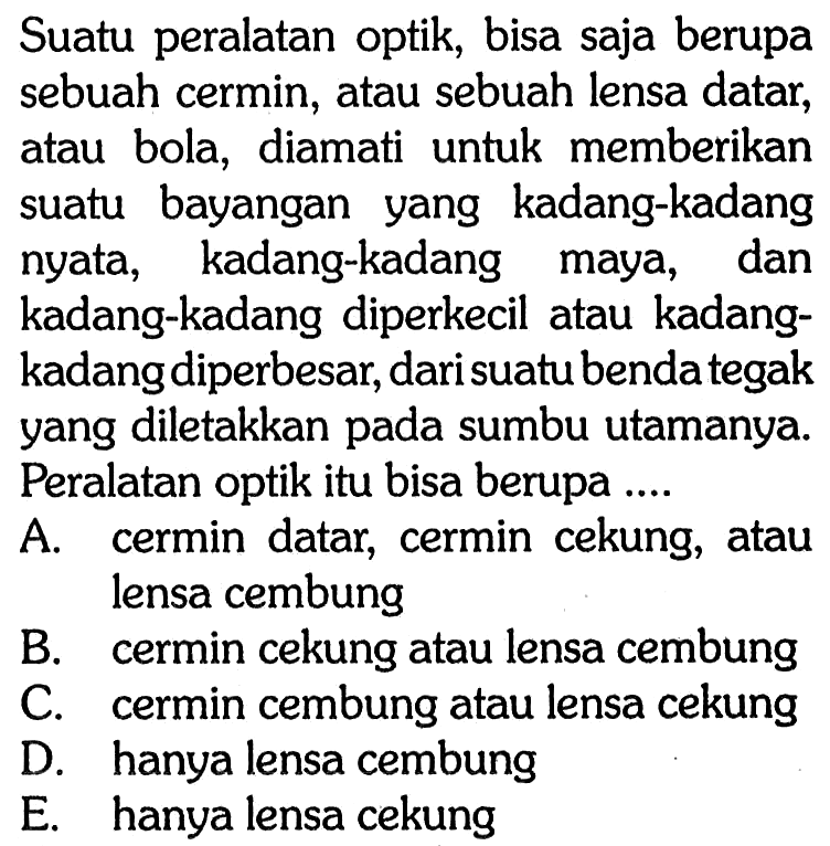 Suatu peralatan optik, bisa saja berupa sebuah cermin, atau sebuah lensa datar, atau bola, diamati untuk memberikan suatu bayangan yang kadang-kadang nyata, kadang-kadang maya, dan kadang-kadang diperkecil atau kadangkadang diperbesar, dari suatu benda tegak yang diletakkan pada sumbu utamanya. Peralatan optik itu bisa berupa ....A. cermin datar, cermin cekung, atau lensa cembungB. cermin cekung atau lensa cembungC. cermin cembung atau lensa cekungD. hanya lensa cembungE. hanya lensa cekung