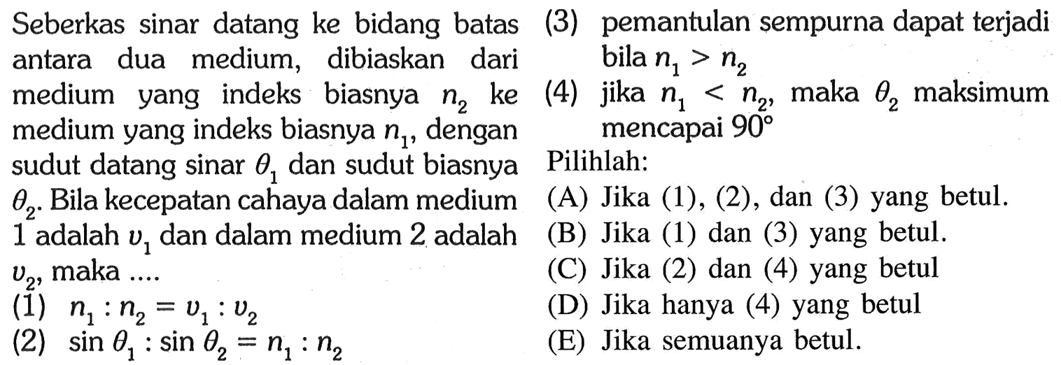 Seberkas sinar datang ke bidang batas antara dua medium, dibiaskan dari medium yang indeks biasnya n2 ke medium yang indeks biasnya n1, dengan sudut datang sinar theta1 dan sudut biasnya theta2. Bila kecepatan cahaya dalam medium 1 adalah v1 dan dalam medium 2 adalah v2, maka ...(1) n1:n2=v1:v2 (2) sin theta1:sin theta2=n1:n2 (3) pemantulan sempurna dapat terjadi bila n1>n2(4) jika n1<n2, maka theta2 maksimum mencapai 90Pilihlah:(A) Jika (1), (2), dan (3) yang betul. (B) Jika (1), (2), dan (3) yang betul. (C) Jika (2) dan (4) yang betul (D) Jika hanya (4) yang betul (E) Jika semuanya betul.