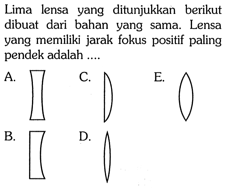 Lima lensa yang ditunjukkan berikut dibuat dari bahan yang sama. Lensa yang memiliki jarak fokus positif paling pendek adalah ....
A. (lensa cekung-cekung) 
C. (lensa datar cembung)
E. (lensa cembung-cembung)  
B. (lensa datar-cekung)
D. (Lensa cembung-cembung) 