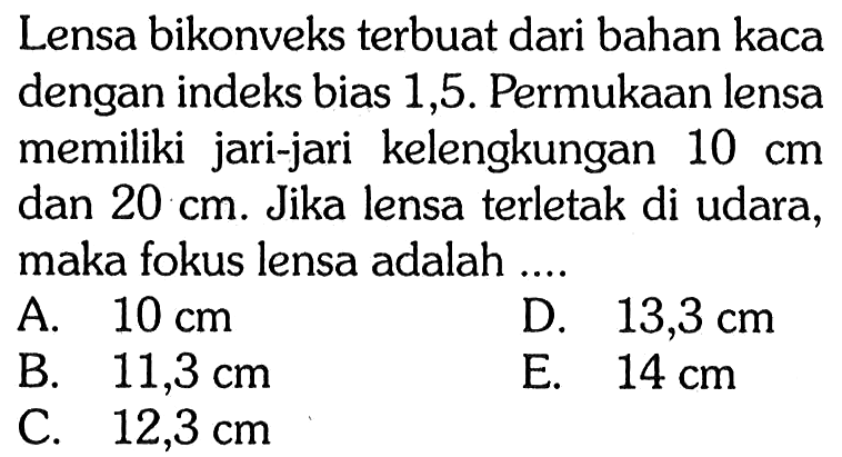 Lensa bikonveks terbuat dari bahan kaca dengan indeks bias 1,5 . Permukaan lensa memiliki jari-jari kelengkungan 10 cm dan 20 cm . Jika lensa terletak di udara, maka fokus lensa adalah ....