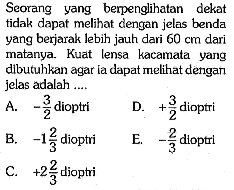 Seorang yang berpenglihatan dekat tidak dapat melihat dengan jelas benda yang berjarak lebih jauh dari  60 cm  dari matanya. Kuat lensa kacamata yang dibutuhkan agar ia dapat melihat dengan jelas adalah ....A.  -3/2  dioptriD.  +3/2  dioptriB.  -1 2/3  dioptriE.  -2/3  dioptriC.  +2 2/3  dioptri