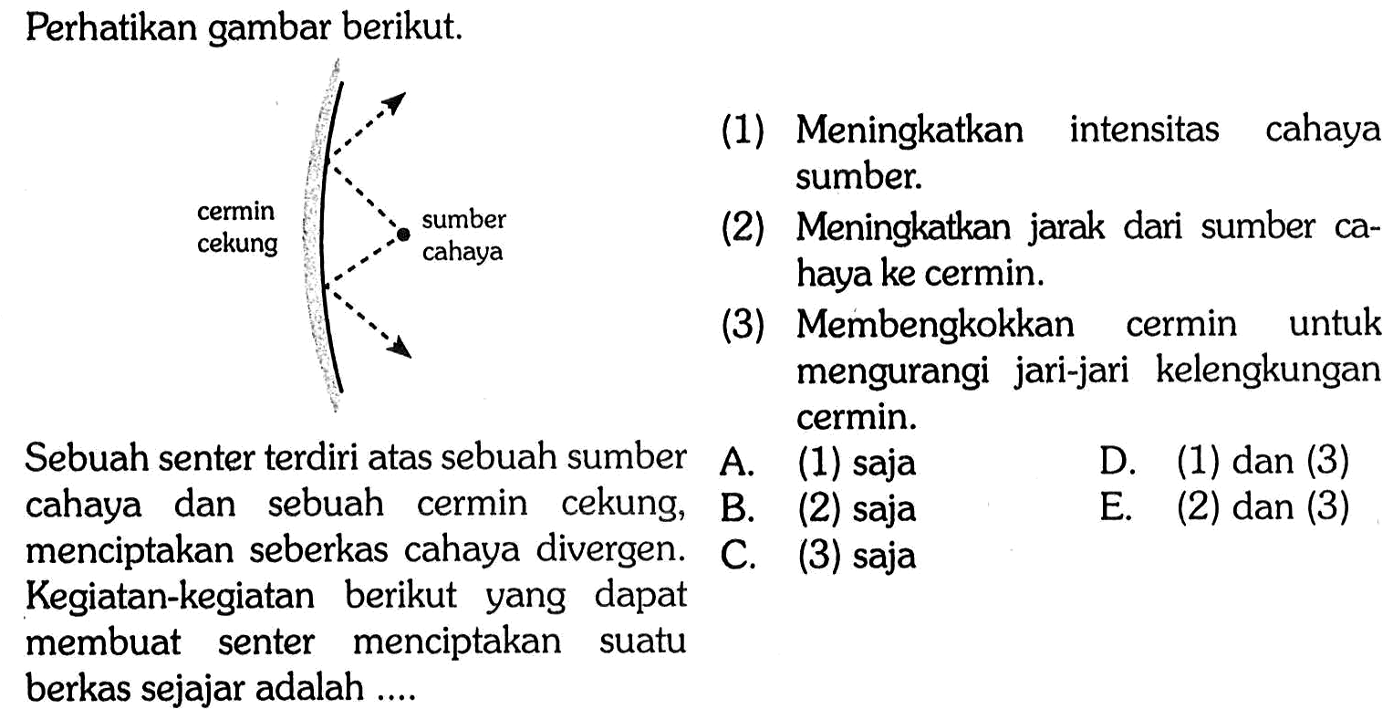 Perhatikan gambar berikut. 
cermin cekung sumber cahaya 
Sebuah senter terdiri atas sebuah sumber cahaya dan sebuah cermin cekung, menciptakan seberkas cahaya divergen. Kegiatan-kegiatan berikut yang dapat membuat senter menciptakan suatu berkas sejajar adalah ....
(1) Meningkatkan intensitas cahaya sumber
(2) Meningkatkan jarak dari sumber cahaya ke cermin
(3) Membengkokkan cermin untuk mengurangi jari-jari kelengkungan cermin