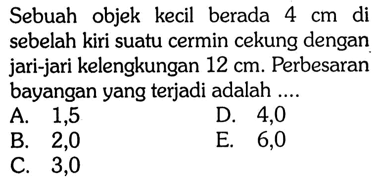 Sebuah objek kecil berada 4 cm di sebelah kiri suatu cermin cekung dengan jari-jari kelengkungan 12 cm. Perbesaran bayangan yang terjadi adalah .... 