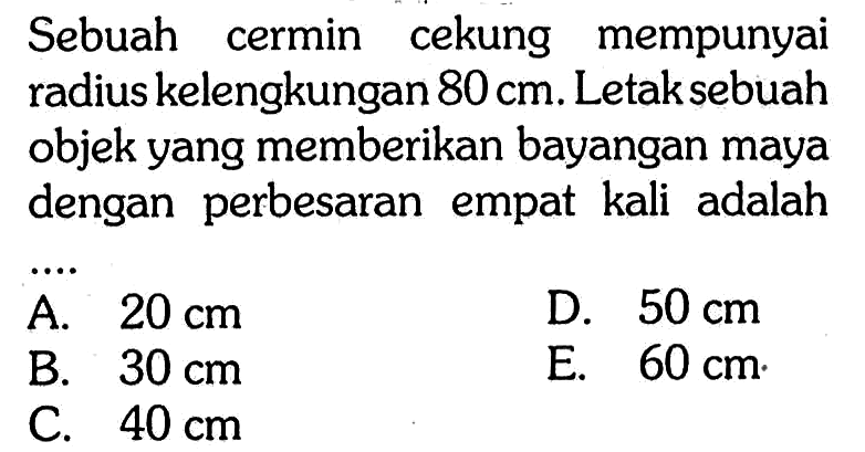 Sebuah cermin cekung mempunyai radius kelengkungan 80 cm. Letak sebuah objek yang memberikan bayangan maya dengan perbesaran empat kali adalah....