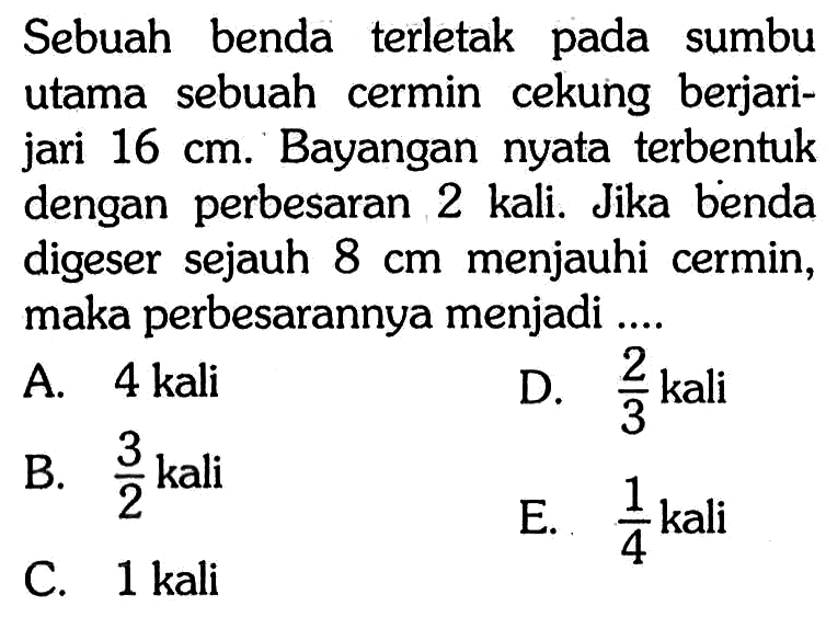 Sebuah benda terletak pada sumbu utama sebuah cermin cekung berjarijari  16 cm. Bayangan nyata terbentuk dengan perbesaran 2 kali. Jika benda digeser sejauh  8 cm  menjauhi cermin, maka perbesarannya menjadi ....