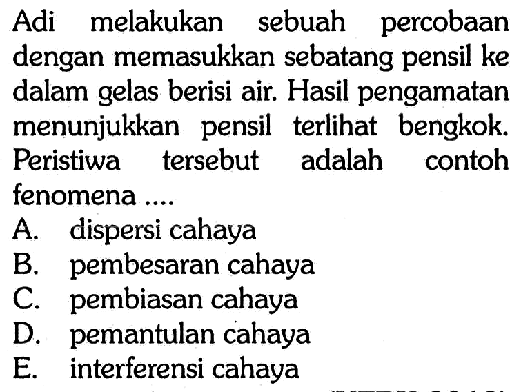 Adi melakukan sebuah percobaan dengan memasukkan sebatang pensil ke dalam gelas berisi air. Hasil pengamatan menunjukkan pensil terlihat bengkok. Peristiwa tersebut adalah contoh fenomena ....A. dispersi cahayaB. pembesaran cahayaC. pembiasan cahayaD. pemantulan cahayaE. interferensi cahaya