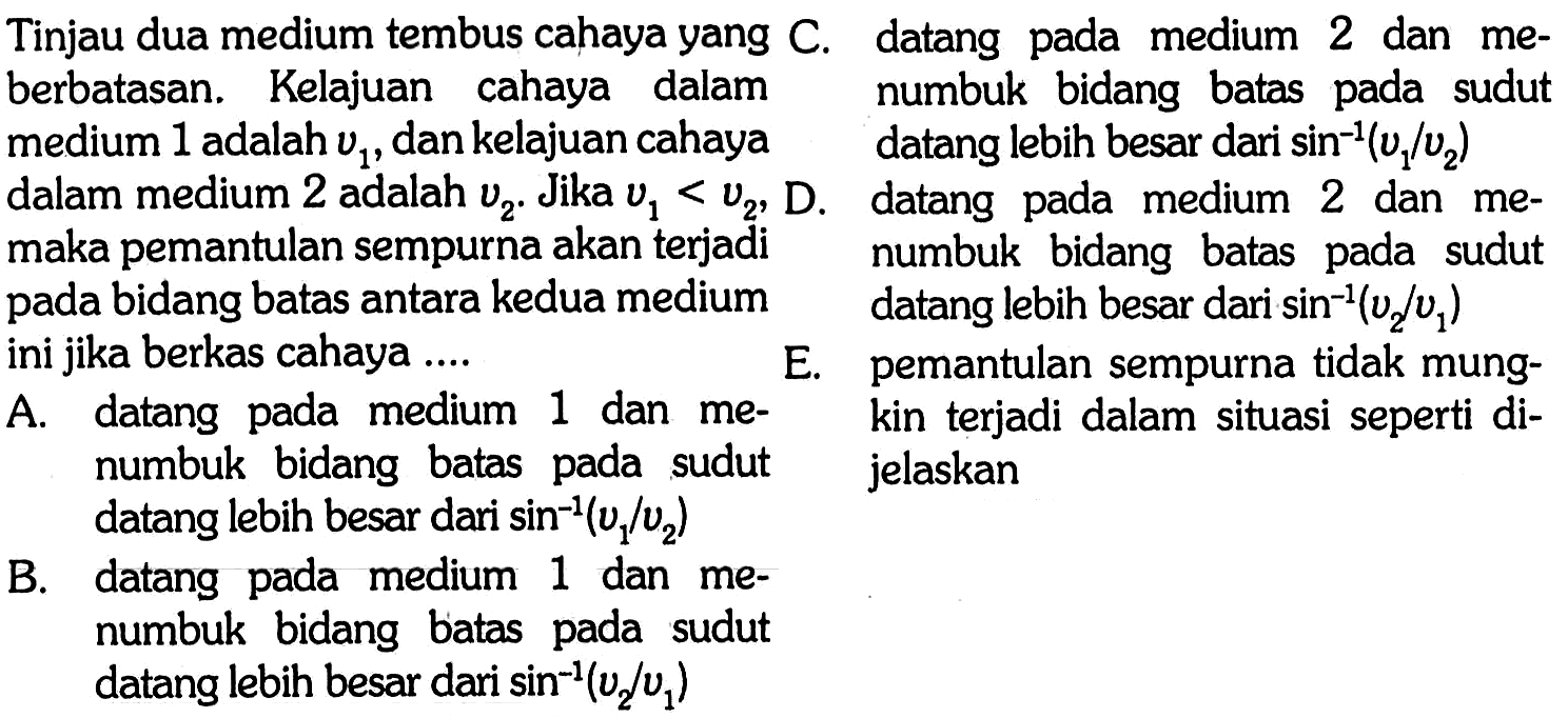 Tinjau dua medium tembus cahaya yang berbatasan. Kelajuan cahaya dalam medium 1 adalah  v_(1) , dan kelajuan cahaya  dalam medium 2 adalah v2. Jika v1 < v2, maka pemantulan sempurna akan terjadi  pada bidang batas antara kedua medium ini jika berkas cahaya ....
C. datang pada medium 2 dan me numbuk bidang batas pada sudut datang lebih besar dari sin^(-1) (v1/v2)  
D. datang pada medium 2 dan me numbuk bidang batas pada sudut datang lebih besar dari  sin^(-1) (v2/v1)  
E. pemantulan sempurna tidak mungkin terjadi dalam situasi seperti dijelaskan
A. datang pada medium 1 dan menumbuk bidang batas pada sudut  datang lebih besar dari  sin ^(-1)(v1/v2) 
B. datang pada medium 1 dan menumbuk bidang batas pada sudut datang lebih besar dari  sin ^(-1)(v2/v1) 