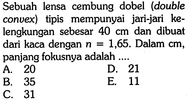 Sebuah lensa cembung dobel (double convex) tipis mempunyai jari-jari kelengkungan sebesar 40 cm dan dibuat dari kaca dengan n = 1,65. Dalam cm, panjang fokusnya adalah ....