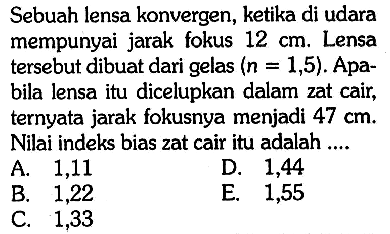 Sebuah lensa konvergen, ketika di udara mempunyai jarak fokus 12 cm . Lensa tersebut dibuat dari gelas (n=1,5) . Apabila lensa itu dicelupkan dalam zat cair, ternyata jarak fokusnya menjadi 47 cm . Nilai indeks bias zat cair itu adalah ....