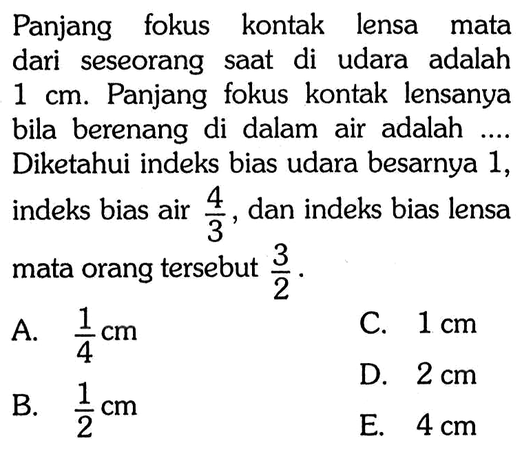 Panjang fokus kontak lensa mata dari seseorang saat di udara adalah 1 cm. Panjang fokus kontak lensanya bila berenang di dalam air adalah .... Diketahui indeks bias udara besarnya 1, indeks bias air 4/3, dan indeks bias lensa mata orang tersebut 3/2. 