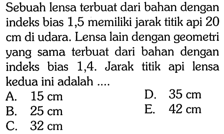 Sebuah lensa terbuat dari bahan dengan indeks bias 1,5 memiliki jarak titik api 20 cm di udara. Lensa lain dengan geometri yang sama terbuat dari bahan dengan indeks bias 1,4. Jarak titik api lensa kedua ini adalah .... 