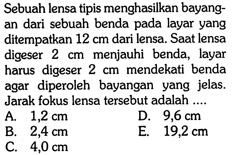 Sebuah lensa tipis menghasilkan bayangan dari sebuah benda pada layar yang ditempatkan 12 cm dari lensa. Saat lensa digeser 2 cm menjauhi benda, layar harus digeser 2 cm mendekati benda agar diperoleh bayangan yang jelas. Jarak fokus lensa tersebut adalah .... 