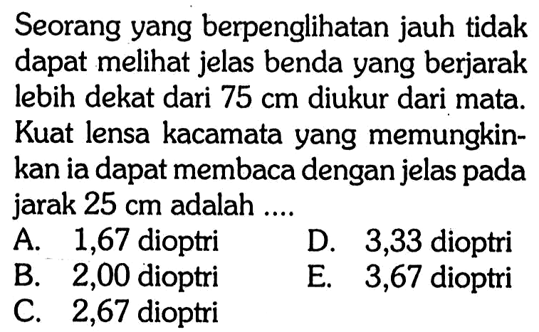 Seorang yang berpenglihatan jauh tidak dapat melihat jelas benda yang berjarak lebih dekat dari 75 cm diukur dari mata. Kuat lensa kacamata yang memungkinkan ia dapat membaca dengan jelas pada jarak 25 cm adalah ....