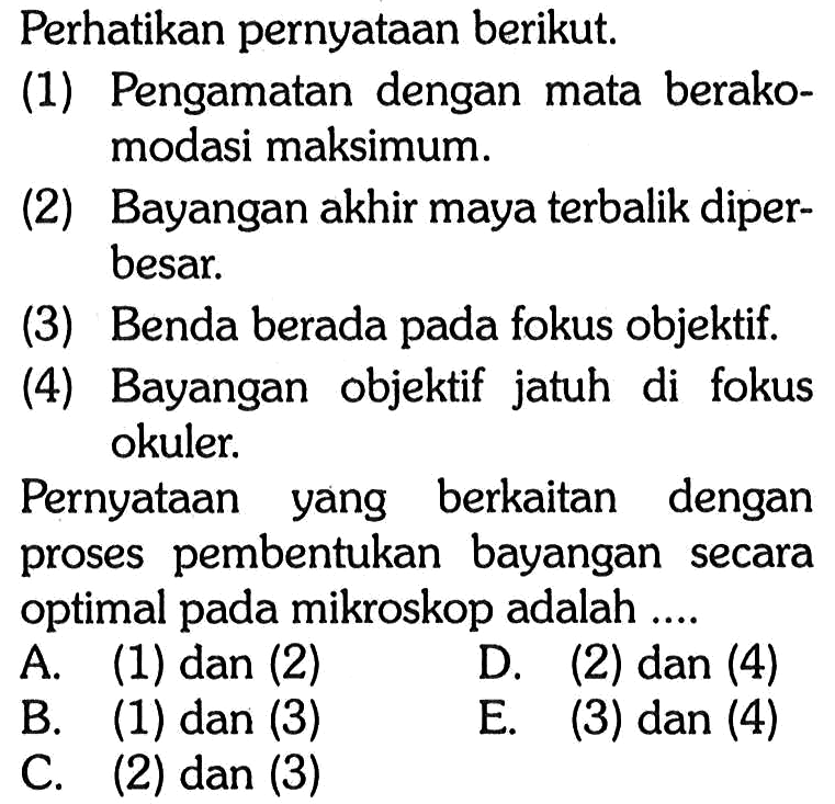 Perhatikan pernyataan berikut. (1) Pengamatan dengan mata berakomodasi maksimum. (2) Bayangan akhir maya terbalik diperbesar. (3) Benda berada fokus objektif. (4) Bayangan objektif jatuh di fokus okuler. Pernyataan yang berkaitan dengan proses pembentukan bayangan secara optimal pada mikroskop adalah .... 
A. (1) dan (2) D. (2) dan (4) B. (1) dan (3) E. (3) dan (4) C. (2) dan (3)