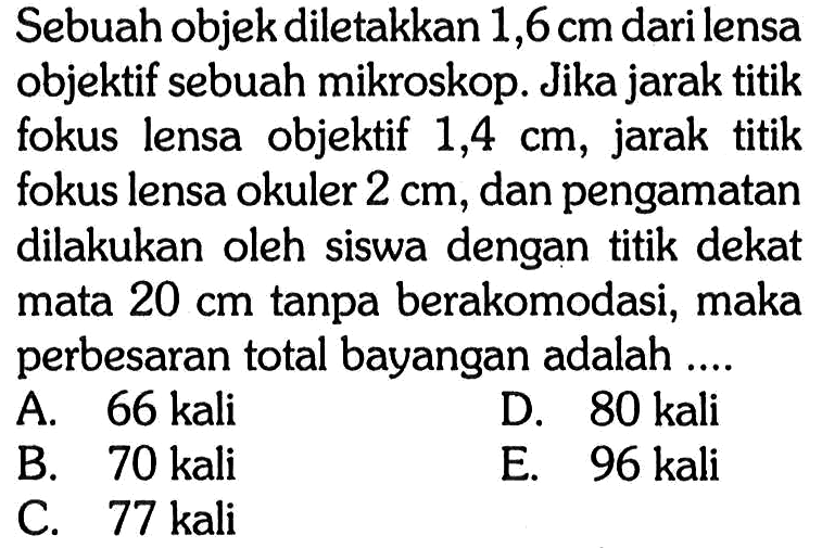 Sebuah objek diletakkan 1,6 cm dari lensa objektif sebuah mikroskop. Jika jarak titik fokus lensa objektif 1,4 cm, jarak titik fokus lensa okuler 2 cm, dan pengamatan dilakukan oleh siswa dengan titik dekat mata 20 cm tanpa berakomodasi, maka perbesaran total bayangan adalah .... 