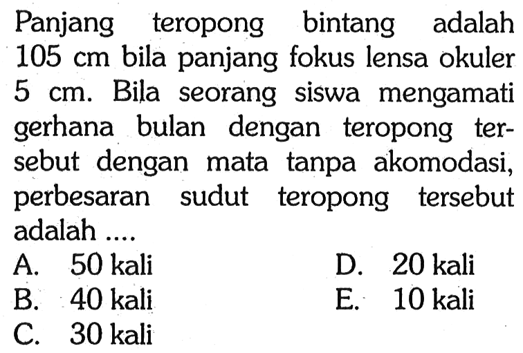 Panjang teropong bintang adalah105 cm bila panjang fokus lensa okuler 5 cm. Bila seorang siswa mengamati gerhana bulan dengan teropong tersebut dengan mata tanpa akomodasi, perbesaran sudut teropong tersebut adalah.... A. 50 kali B. 40 kali C. 30 kali D. 20 kali E. 10 kali