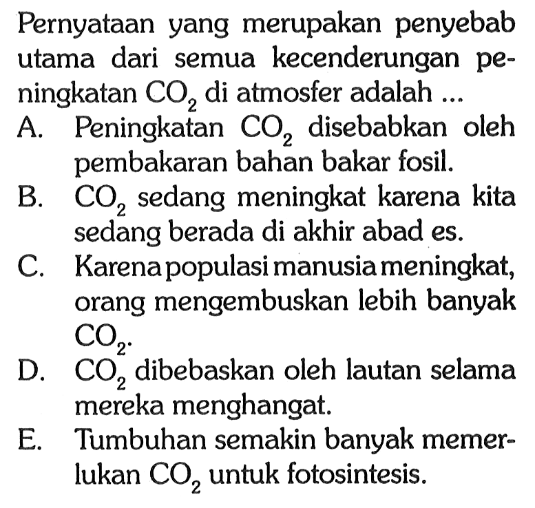 Pernyataan yang merupakan penyebab utama dari semua kecenderungan peningkatan CO2 di atmosfer adalah ...
A. Peningkatan CO2 disebabkan oleh pembakaran bahan bakar fosil. B. CO2 sedang meningkat karena kita sedang berada di akhir abad es.
C. Karena populasi manusia meningkat, orang mengembuskan lebih banyak CO2 D. CO2 dibebaskan oleh lautan selama mereka menghangat.
E. Tumbuhan semakin banyak memerlukan CO2 untuk fotosintesis.