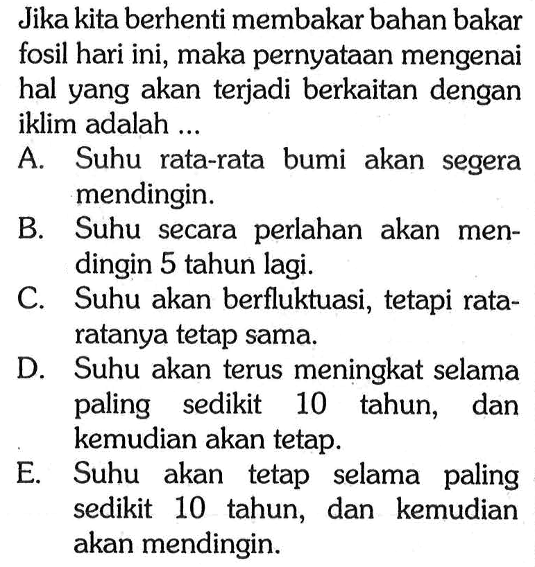 Jika kita berhenti membakar bahan bakar fosil hari ini, maka pernyataan mengenai hal yang akan terjadi berkaitan dengan iklim adalah ...
A. Suhu rata-rata bumi akan segera mendingin.
B. Suhu secara perlahan akan mendingin 5 tahun lagi.
C. Suhu akan berfluktuasi, tetapi rataratanya tetap sama.
D. Suhu akan terus meningkat selama paling sedikit 10 tahun, dan kemudian akan tetap.
E. Suhu akan tetap selama paling sedikit 10 tahun, dan kemudian akan mendingin.