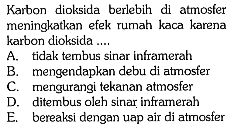 Karbon dioksida berlebih di atmosfer meningkatkan efek rumah kaca karena karbon dioksida .... A. tidak tembus sinar inframerah B. mengendapkan debu di atmosfer C. mengurangi tekanan atmosfer D. ditembus oleh sinar inframerah E. bereaksi dengan uap air di atmosfer