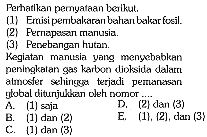 Perhatikan pernyataan berikut. (1) Emisi pembakaran bahan bakar fosil. (2) Pernapasan manusia. (3) Penebangan hutan. Kegiatan manusia yang menyebabkan peningkatan gas karbon dioksida dalam atmosfer sehingga terjadi pemanasan global ditunjukkan oleh nomor.... A. (1) saja D. (2) dan (3) B. (1) dan (2) E. (1), (2), dan (3) C. (1) dan (3) 