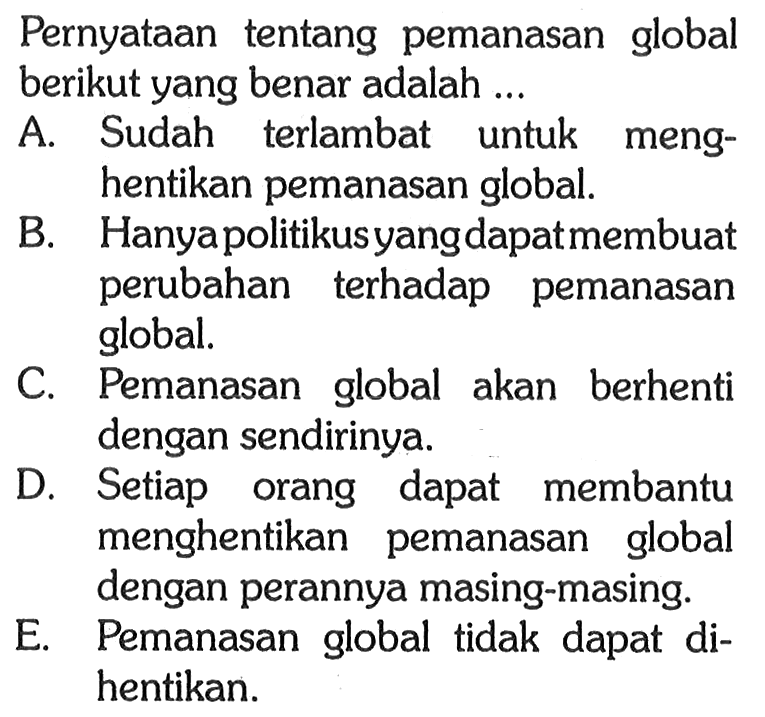 Pernyataan tentang pemanasan global berikut yang benar adalah ... A. Sudah terlambat untuk menghentikan pemanasan global. B. Hanya politikusyang dapatmembuat perubahan terhadap pemanasan global. C. Pemanasan global akan berhenti dengan sendirinya. D. Setiap orang dapat membantu menghentikan pemanasan global dengan perannya masing-masing. E. Pemanasan global tidak dapat dihentikan. 