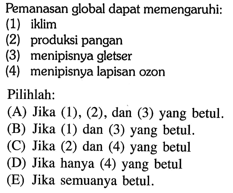 Pemanasan global dapat memengaruhi:(1) iklim(2) produksi pangan(3) menipisnya gletser(4) menipisnya lapisan ozonPilihlah:(A) Jika (1), (2), dan (3) yang betul.(B) Jika (1) dan (3) yang betul.(C) Jika (2) dan (4) yang betul(D) Jika hanya (4) yang betul(E) Jika semuanya betul.