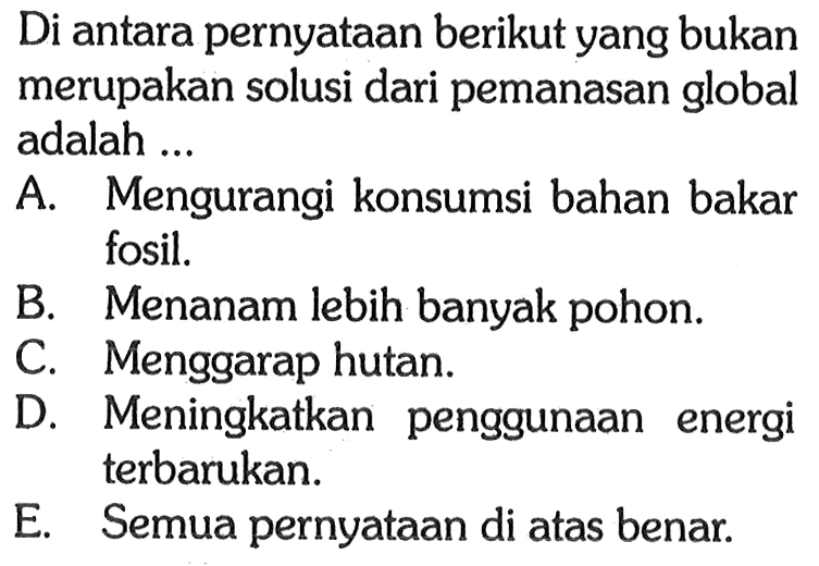 Di antara pernyataan berikut yang bukan merupakan solusi dari pemanasan global adalah ...A. Mengurangi konsumsi bahan bakar fosil.B. Menanam lebih banyak pohon.C. Menggarap hutan.D. Meningkatkan penggunaan energi terbarukan.E. Semua pernyataan di atas benar.