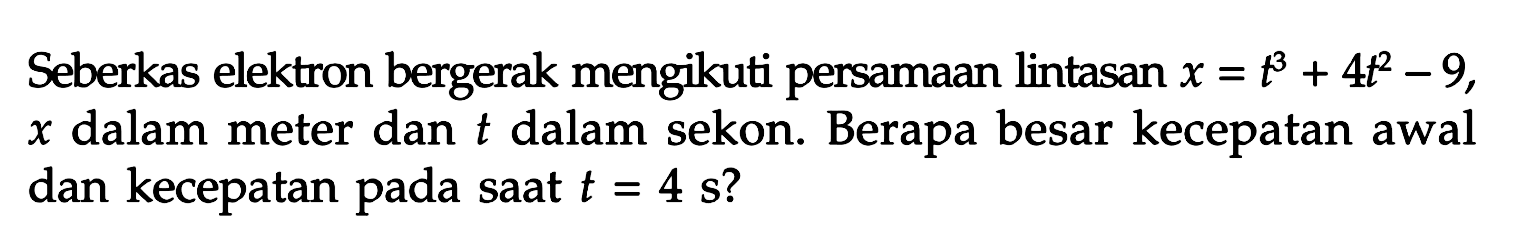 Seberkas elektron bergerak mengikuti persamAn lintasan  x=t^3+4 t^2-9 ,  x  dalam meter dan  t  dalam sekon. Berapa besar kecepatan awal dan kecepatan pada sAt  t=4 s  ?