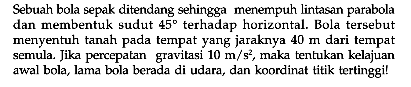 Sebuah bola sepak ditendang sehingga menempuh lintasan parabola dan membentuk sudut 45 terhadap horizontal. Bola tersebut menyentuh tanah pada tempat yang jaraknya 40 m dari tempat semula. Jika percepatan   gravitasi 10 m/s^2, maka tentukan kelajuan awal bola, lama bola berada di udara, dan koordinat titik tertinggi!