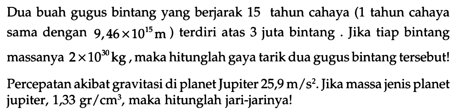 Dua buah gugus bintang yang berjarak 15 tahun cahaya (1 tahun cahaya sama dengan 9,46 x 10^15 m) terdiri atas 3 juta bintang. Jika tiap bintang massanya 2 x 10^30 kg, maka hitunglah gaya tarik dua gugus bintang tersebut! Percepatan akibat gravitasi di planet Jupiter 25,9 m/s^2. Jika massa jenis planet jupiter, 1,33 gr/cm^3, maka hitunglah jari-jarinya!