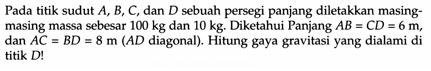 Pada titik sudut  A, B, C , dan  D  sebuah persegi panjang diletakkan masingmasing massa sebesar  100 kg  dan  10 kg . Diketahui Panjang  A B=C D=6 m , dan  A C=B D=8 m(A D  diagonal  ) .  Hitung gaya gravitasi yang dialami di titik  D !