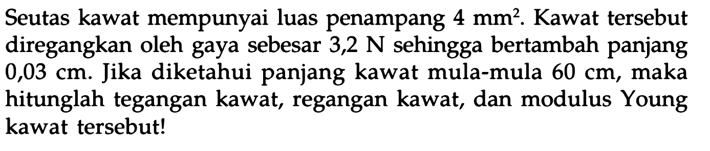 Seutas kawat mempunyai luas penampang  4 mm^2 . Kawat tersebut diregangkan oleh gaya sebesar 3,2  N  sehingga bertambah panjang  0,03 cm . Jika diketahui panjang kawat mula-mula  60 cm , maka hitunglah tegangan kawat, regangan kawat, dan modulus Young kawat tersebut!