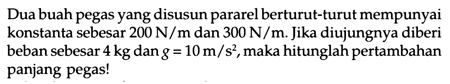 Dua buah pegas yang disusun pararel berturut-turut mempunyai konstanta sebesar  200 N/m  dan  300 N/m . Jika diujungnya diberi beban sebesar  4 kg  dan  g=10 m/s^2 , maka hitunglah pertambahan panjang pegas! 