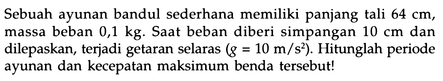 Sebuah ayunan bandul sederhana memiliki panjang tali  64 cm , massa beban  0,1 kg . Saat beban diberi simpangan  10 cm  dan dilepaskan, terjadi getaran selaras  (g=10 m / s^(2)) . Hitunglah periode ayunan dan kecepatan maksimum benda tersebut!