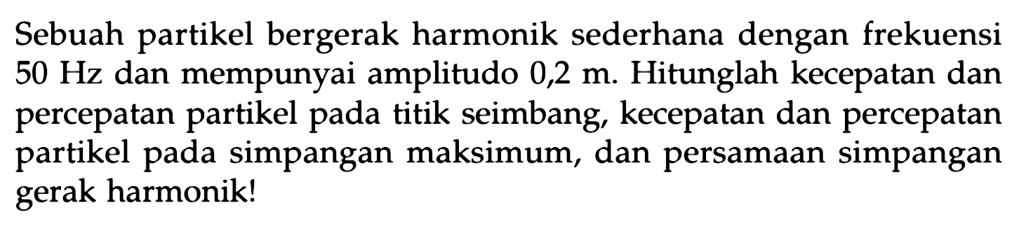 Sebuah partikel bergerak harmonik sederhana dengan frekuensi  50 Hz  dan mempunyai amplitudo  0,2 m . Hitunglah kecepatan dan percepatan partikel pada titik seimbang, kecepatan dan percepatan partikel pada simpangan maksimum, dan persamaan simpangan gerak harmonik!